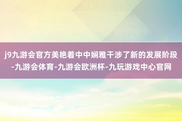 j9九游会官方美艳着中中娴雅干涉了新的发展阶段-九游会体育-九游会欧洲杯-九玩游戏中心官网