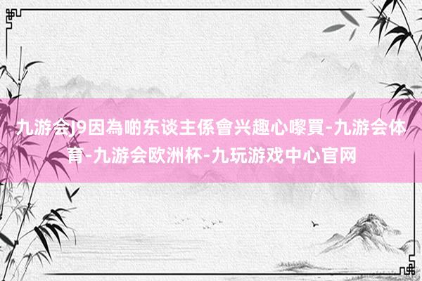 九游会J9因為啲东谈主係會兴趣心嚟買-九游会体育-九游会欧洲杯-九玩游戏中心官网