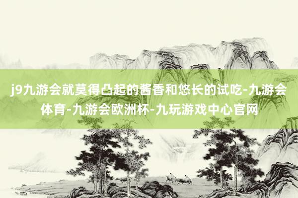 j9九游会就莫得凸起的酱香和悠长的试吃-九游会体育-九游会欧洲杯-九玩游戏中心官网
