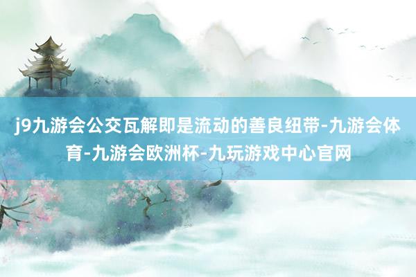 j9九游会公交瓦解即是流动的善良纽带-九游会体育-九游会欧洲杯-九玩游戏中心官网
