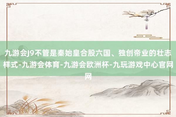 九游会J9不管是秦始皇合股六国、独创帝业的壮志样式-九游会体育-九游会欧洲杯-九玩游戏中心官网