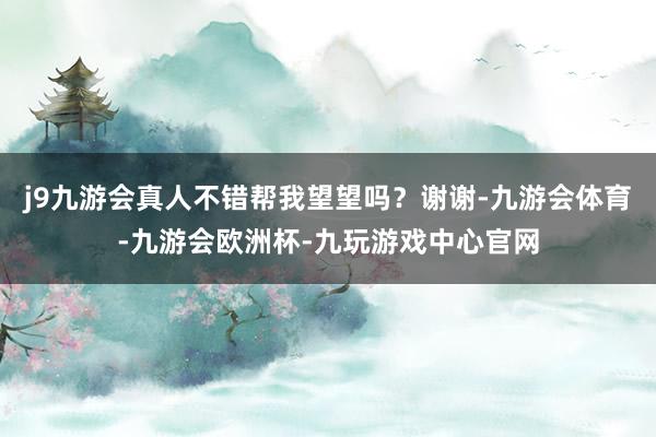 j9九游会真人不错帮我望望吗？谢谢-九游会体育-九游会欧洲杯-九玩游戏中心官网
