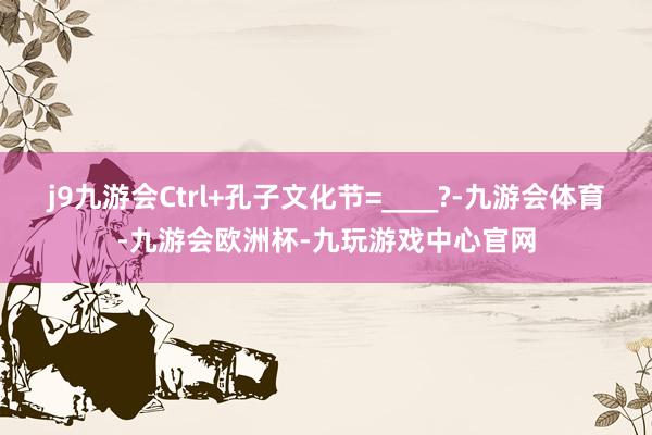 j9九游会Ctrl+孔子文化节=____?-九游会体育-九游会欧洲杯-九玩游戏中心官网