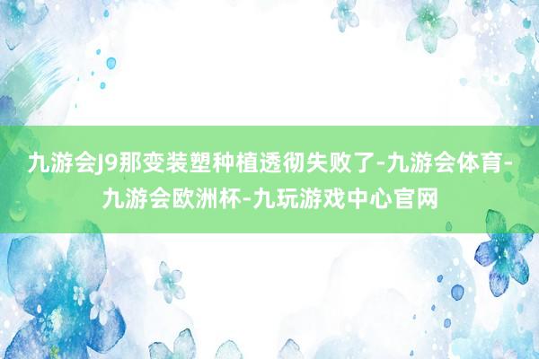 九游会J9那变装塑种植透彻失败了-九游会体育-九游会欧洲杯-九玩游戏中心官网