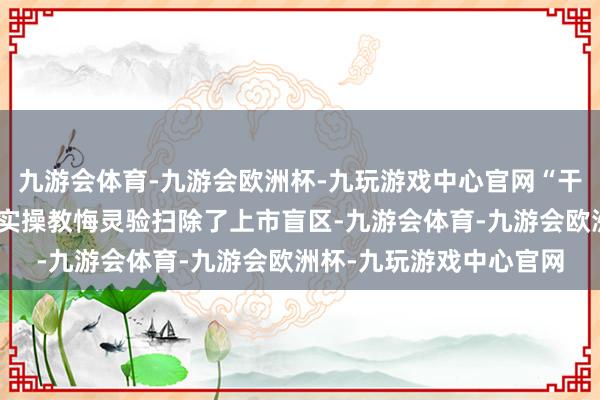 九游会体育-九游会欧洲杯-九玩游戏中心官网“干货满满”的策略宣讲与实操教悔灵验扫除了上市盲区-九游会体育-九游会欧洲杯-九玩游戏中心官网