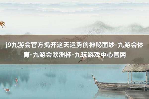 j9九游会官方揭开这天运势的神秘面纱-九游会体育-九游会欧洲杯-九玩游戏中心官网