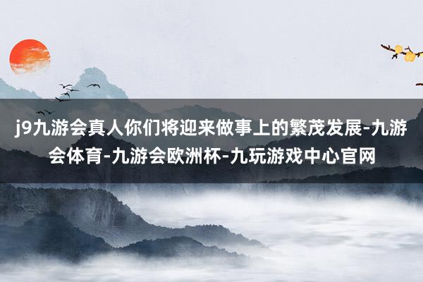 j9九游会真人你们将迎来做事上的繁茂发展-九游会体育-九游会欧洲杯-九玩游戏中心官网