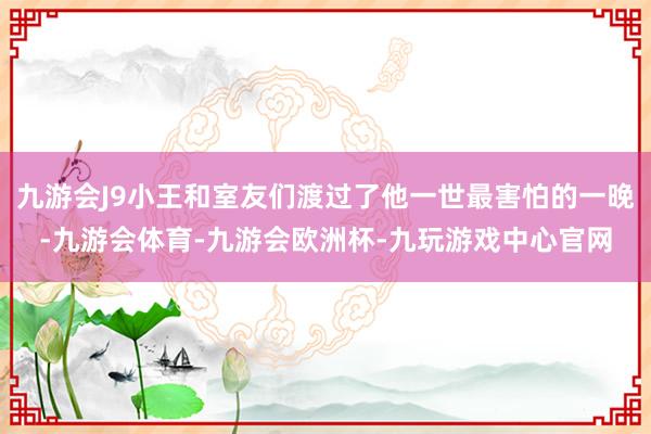 九游会J9小王和室友们渡过了他一世最害怕的一晚-九游会体育-九游会欧洲杯-九玩游戏中心官网