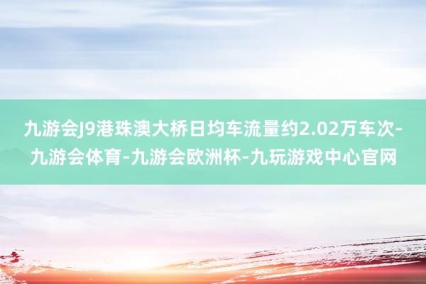 九游会J9港珠澳大桥日均车流量约2.02万车次-九游会体育-九游会欧洲杯-九玩游戏中心官网