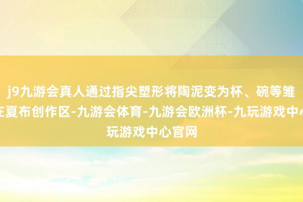 j9九游会真人通过指尖塑形将陶泥变为杯、碗等雏形；在夏布创作区-九游会体育-九游会欧洲杯-九玩游戏中心官网