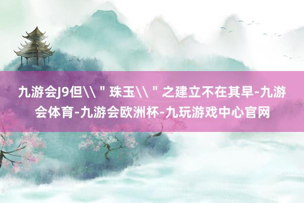 九游会J9但\＂珠玉\＂之建立不在其早-九游会体育-九游会欧洲杯-九玩游戏中心官网