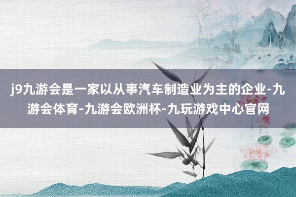 j9九游会是一家以从事汽车制造业为主的企业-九游会体育-九游会欧洲杯-九玩游戏中心官网