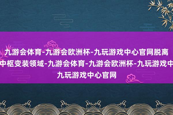 九游会体育-九游会欧洲杯-九玩游戏中心官网脱离该电影中枢变装领域-九游会体育-九游会欧洲杯-九玩游戏中心官网