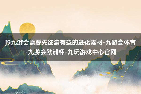 j9九游会需要先征集有益的进化素材-九游会体育-九游会欧洲杯-九玩游戏中心官网
