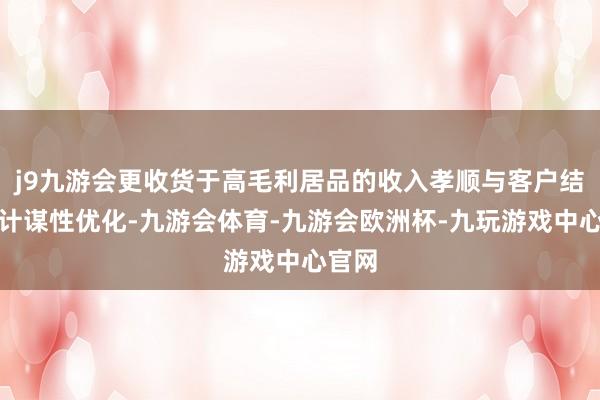 j9九游会更收货于高毛利居品的收入孝顺与客户结构的计谋性优化-九游会体育-九游会欧洲杯-九玩游戏中心官网