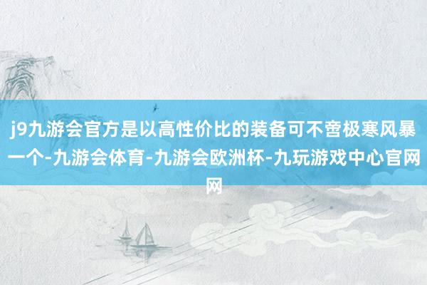 j9九游会官方是以高性价比的装备可不啻极寒风暴一个-九游会体育-九游会欧洲杯-九玩游戏中心官网