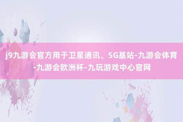 j9九游会官方用于卫星通讯、5G基站-九游会体育-九游会欧洲杯-九玩游戏中心官网