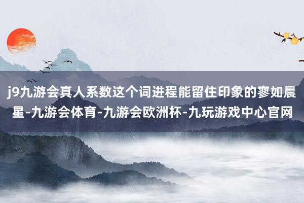 j9九游会真人系数这个词进程能留住印象的寥如晨星-九游会体育-九游会欧洲杯-九玩游戏中心官网