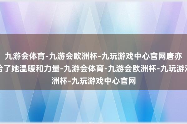 九游会体育-九游会欧洲杯-九玩游戏中心官网唐亦寻的出现给了她温暖和力量-九游会体育-九游会欧洲杯-九玩游戏中心官网