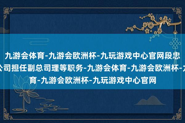 九游会体育-九游会欧洲杯-九玩游戏中心官网段忠福先生仍接续在公司担任副总司理等职务-九游会体育-九游会欧洲杯-九玩游戏中心官网