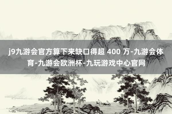 j9九游会官方算下来缺口得超 400 万-九游会体育-九游会欧洲杯-九玩游戏中心官网