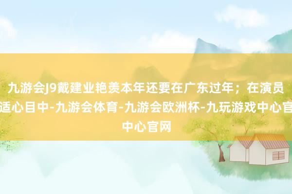 九游会J9戴建业艳羡本年还要在广东过年；在演员于适心目中-九游会体育-九游会欧洲杯-九玩游戏中心官网