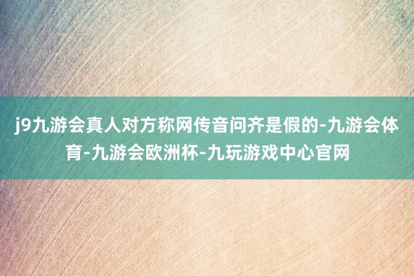 j9九游会真人对方称网传音问齐是假的-九游会体育-九游会欧洲杯-九玩游戏中心官网