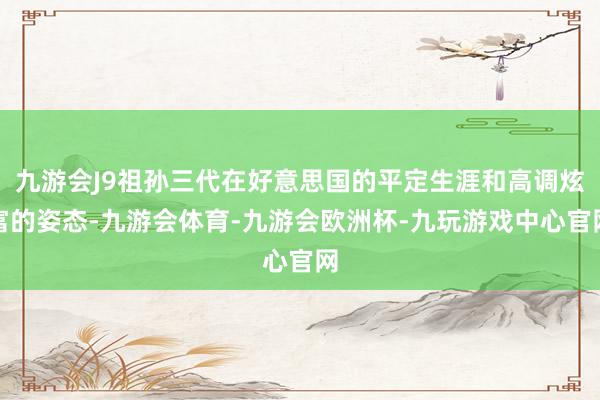 九游会J9祖孙三代在好意思国的平定生涯和高调炫富的姿态-九游会体育-九游会欧洲杯-九玩游戏中心官网