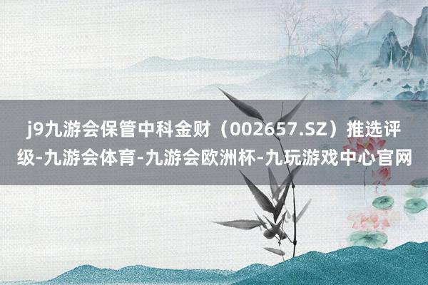 j9九游会保管中科金财（002657.SZ）推选评级-九游会体育-九游会欧洲杯-九玩游戏中心官网