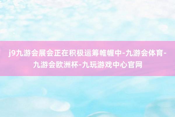 j9九游会展会正在积极运筹帷幄中-九游会体育-九游会欧洲杯-九玩游戏中心官网