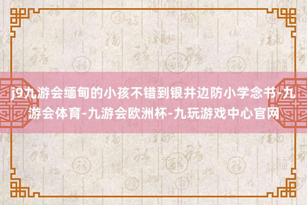 j9九游会缅甸的小孩不错到银井边防小学念书-九游会体育-九游会欧洲杯-九玩游戏中心官网
