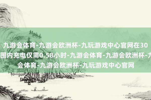 九游会体育-九游会欧洲杯-九玩游戏中心官网在30%-80%的电量范围内充电仅需0.58小时-九游会体育-九游会欧洲杯-九玩游戏中心官网