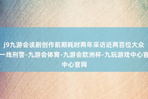 j9九游会该剧创作前期耗时两年采访近两百位大众和一线刑警-九游会体育-九游会欧洲杯-九玩游戏中心官网