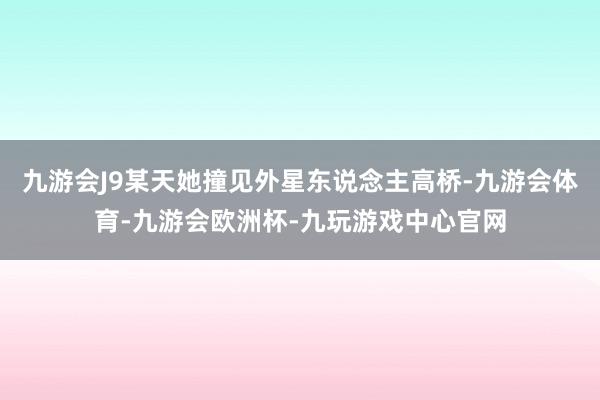 九游会J9某天她撞见外星东说念主高桥-九游会体育-九游会欧洲杯-九玩游戏中心官网