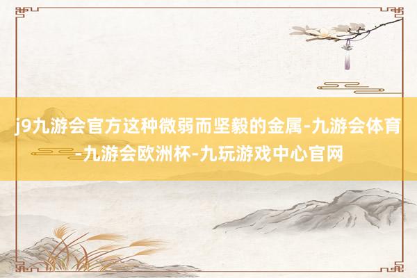 j9九游会官方这种微弱而坚毅的金属-九游会体育-九游会欧洲杯-九玩游戏中心官网