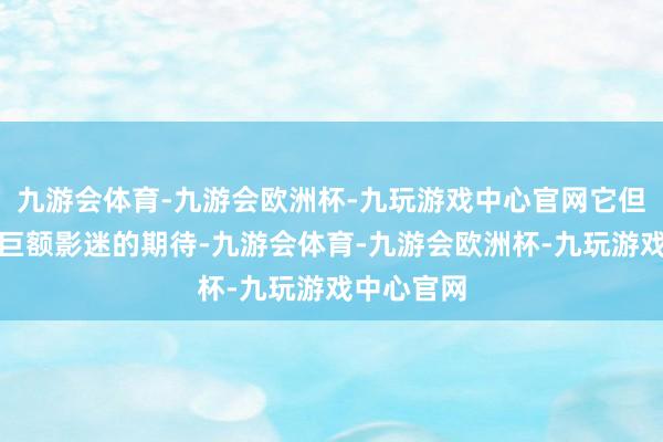 九游会体育-九游会欧洲杯-九玩游戏中心官网它但是承载了巨额影迷的期待-九游会体育-九游会欧洲杯-九玩游戏中心官网