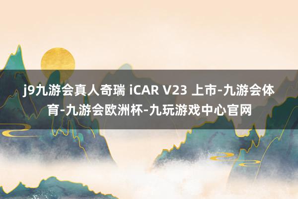j9九游会真人奇瑞 iCAR V23 上市-九游会体育-九游会欧洲杯-九玩游戏中心官网