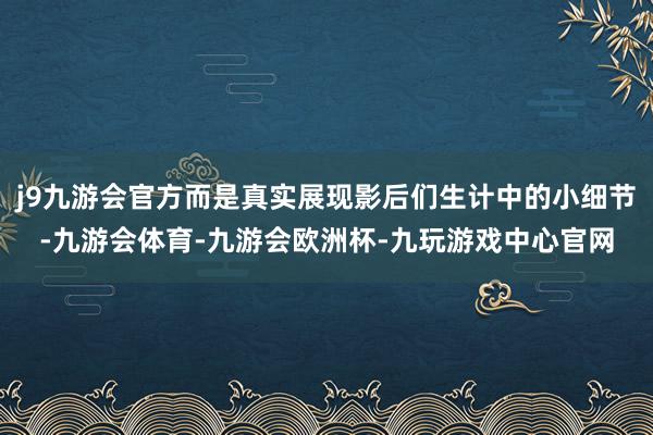 j9九游会官方而是真实展现影后们生计中的小细节-九游会体育-九游会欧洲杯-九玩游戏中心官网