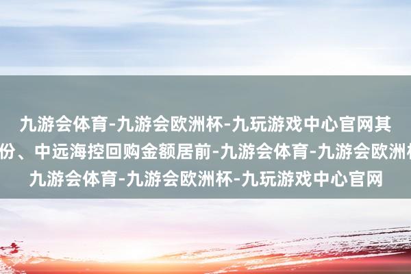九游会体育-九游会欧洲杯-九玩游戏中心官网其中贵州茅台、牧原股份、中远海控回购金额居前-九游会体育-九游会欧洲杯-九玩游戏中心官网