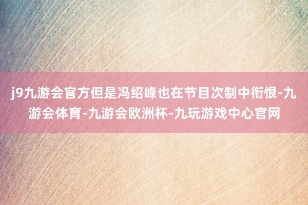 j9九游会官方但是冯绍峰也在节目次制中衔恨-九游会体育-九游会欧洲杯-九玩游戏中心官网