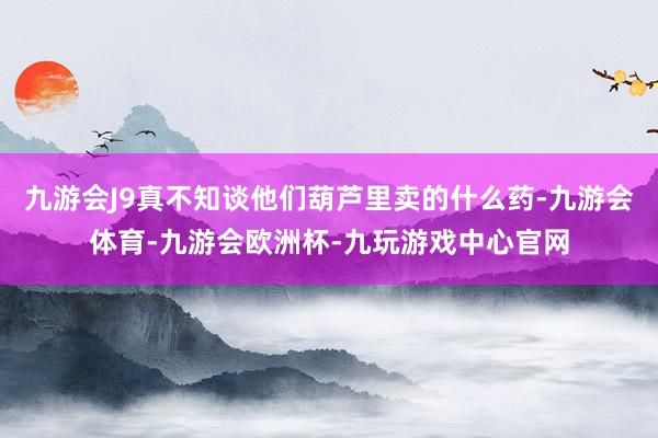 九游会J9真不知谈他们葫芦里卖的什么药-九游会体育-九游会欧洲杯-九玩游戏中心官网