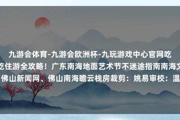 九游会体育-九游会欧洲杯-九玩游戏中心官网吃「南海菜」顿顿不重样吃住游全攻略！广东南海地面艺术节不迷途指南南海文旅微信裁剪部开首：佛山新闻网、佛山南海瞻云栈房裁剪：姚易审校：温爱霞、李颖薇、林婉妍-九游会体育-九游会欧洲杯-九玩游戏中心官网