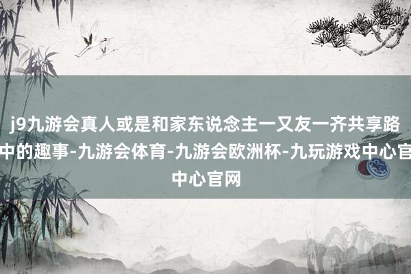 j9九游会真人或是和家东说念主一又友一齐共享路径中的趣事-九游会体育-九游会欧洲杯-九玩游戏中心官网