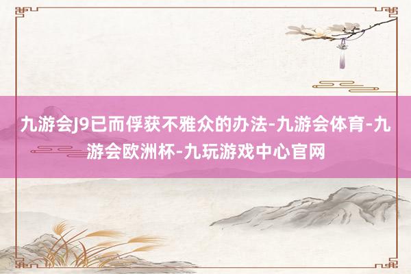 九游会J9已而俘获不雅众的办法-九游会体育-九游会欧洲杯-九玩游戏中心官网