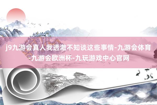 j9九游会真人我透澈不知谈这些事情-九游会体育-九游会欧洲杯-九玩游戏中心官网