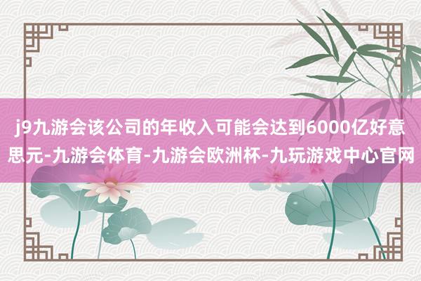 j9九游会该公司的年收入可能会达到6000亿好意思元-九游会体育-九游会欧洲杯-九玩游戏中心官网