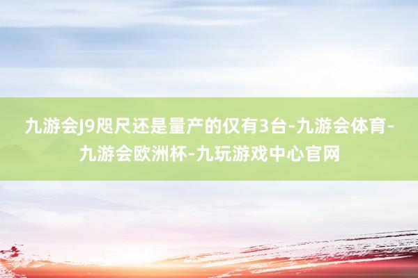 九游会J9咫尺还是量产的仅有3台-九游会体育-九游会欧洲杯-九玩游戏中心官网