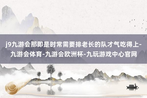 j9九游会那即是时常需要排老长的队才气吃得上-九游会体育-九游会欧洲杯-九玩游戏中心官网
