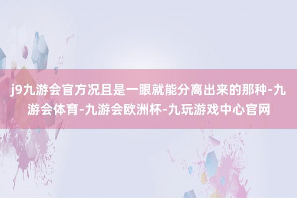 j9九游会官方况且是一眼就能分离出来的那种-九游会体育-九游会欧洲杯-九玩游戏中心官网