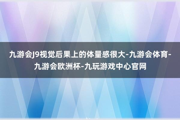 九游会J9视觉后果上的体量感很大-九游会体育-九游会欧洲杯-九玩游戏中心官网